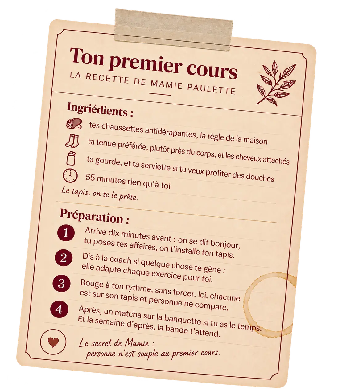 Fiche recette de ton premier cours de Pilates au sol. Ingrédients : tes chaussettes antidérapantes, la règle de la maison ; ta tenue préférée, plutôt près du corps, et les cheveux attachés ; ta gourde, et ta serviette si tu veux profiter des douches ; 55 minutes rien qu’à toi. Le tapis, on te le prête. Préparation : arrive dix minutes avant, on se dit bonjour, tu poses tes affaires, on t’installe ton tapis ; dis à la coach si quelque chose te gêne, elle adapte chaque exercice pour toi ; bouge à ton rythme, sans forcer, ici chacune est sur son tapis et personne ne compare ; après, un matcha sur la banquette si tu as le temps, et la semaine d’après, la bande t’attend. Le secret de Mamie : personne n’est souple au premier cours.