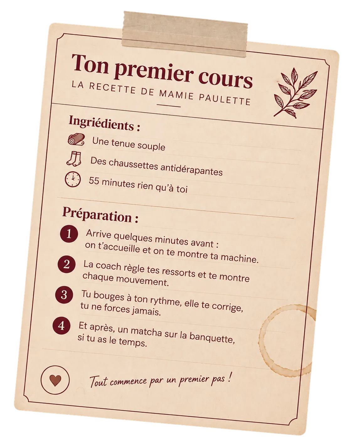 Fiche recette de ton premier cours de Pilates Reformer. Ingrédients : une tenue souple, des chaussettes antidérapantes, 55 minutes rien qu’à toi. Préparation : arrive quelques minutes avant, on t’accueille et on te montre ta machine ; la coach règle tes ressorts et te montre chaque mouvement ; tu bouges à ton rythme, elle te corrige, tu ne forces jamais ; et après, un matcha sur la banquette, si tu as le temps.